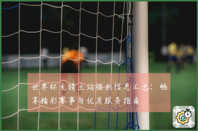 世界杯竞猜主站福利信息汇总：畅享精彩赛事与优质服务指南